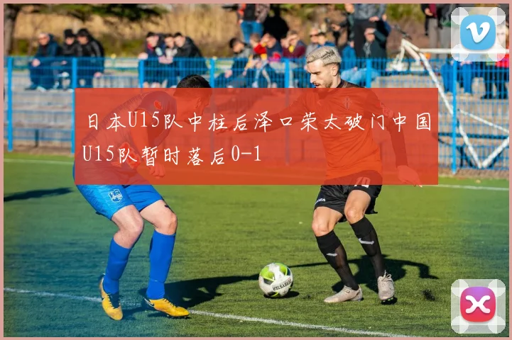 日本U15队中柱后泽口荣太破门中国U15队暂时落后0-1