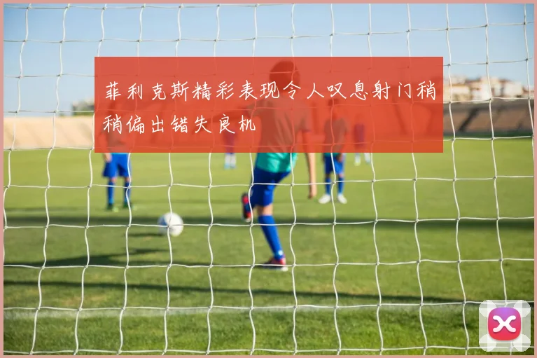 菲利克斯精彩表现令人叹息射门稍稍偏出错失良机