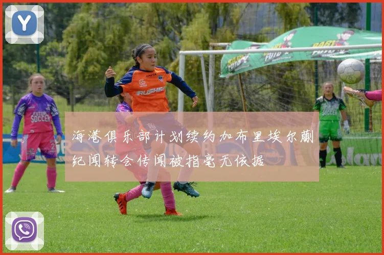 海港俱乐部计划续约加布里埃尔蒯纪闻转会传闻被指毫无依据