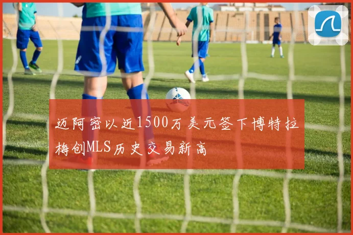 迈阿密以近1500万美元签下博特拉梅创MLS历史交易新高