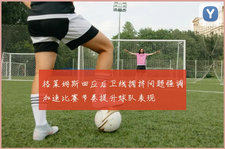 格莱姆斯回应后卫线拥挤问题强调加速比赛节奏提升球队表现