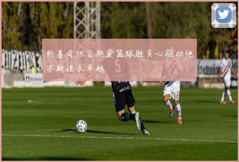 约基奇坦言热爱篮球胜负心驱动他不断追求卓越