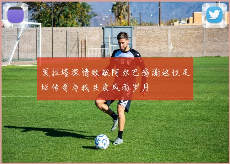 莫拉塔深情致敬阿尔巴感谢这位足坛传奇与我共度风雨岁月