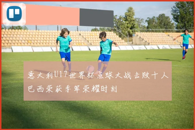 意大利U17世界杯点球大战击败十人巴西荣获季军荣耀时刻