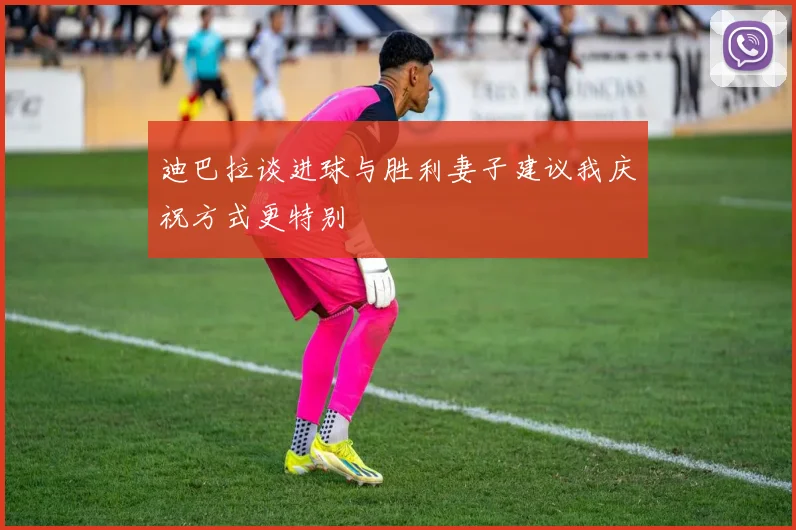 迪巴拉谈进球与胜利妻子建议我庆祝方式更特别