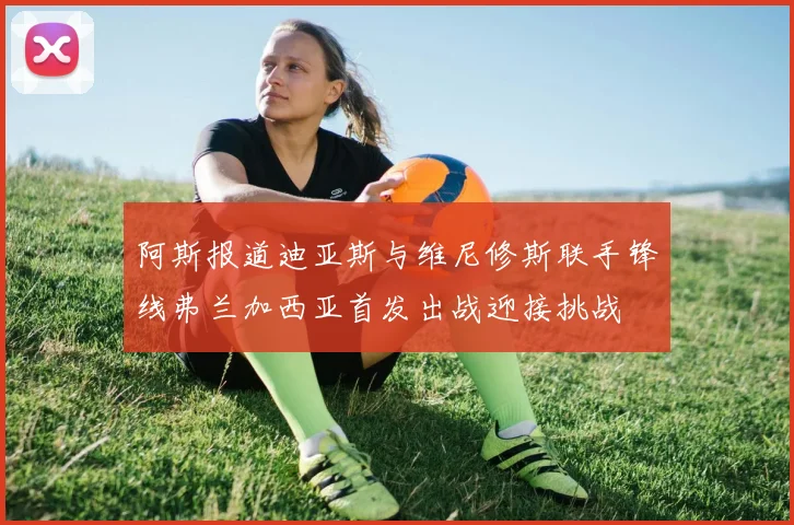 阿斯报道迪亚斯与维尼修斯联手锋线弗兰加西亚首发出战迎接挑战