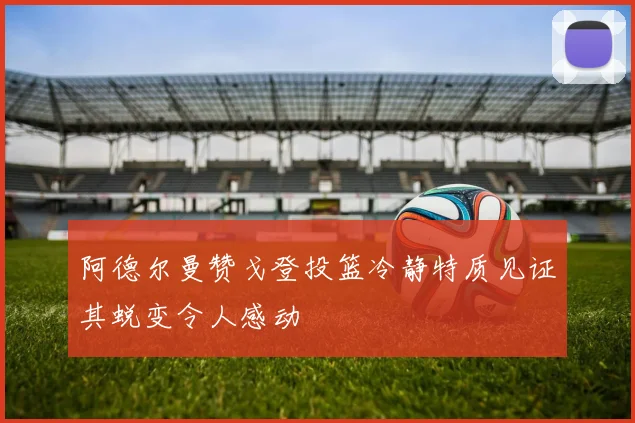 阿德尔曼赞戈登投篮冷静特质见证其蜕变令人感动