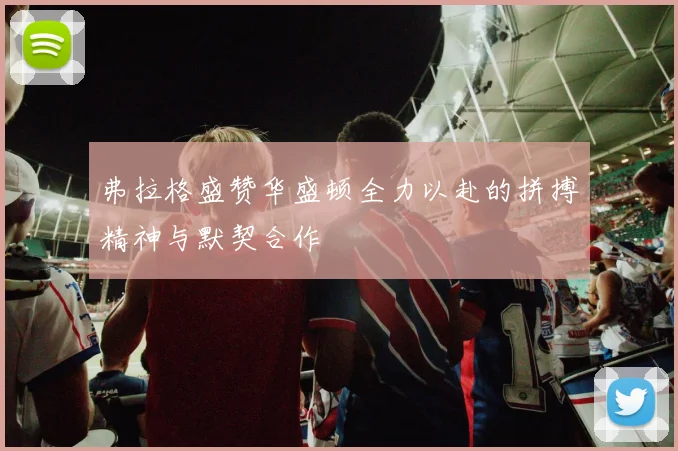 弗拉格盛赞华盛顿全力以赴的拼搏精神与默契合作