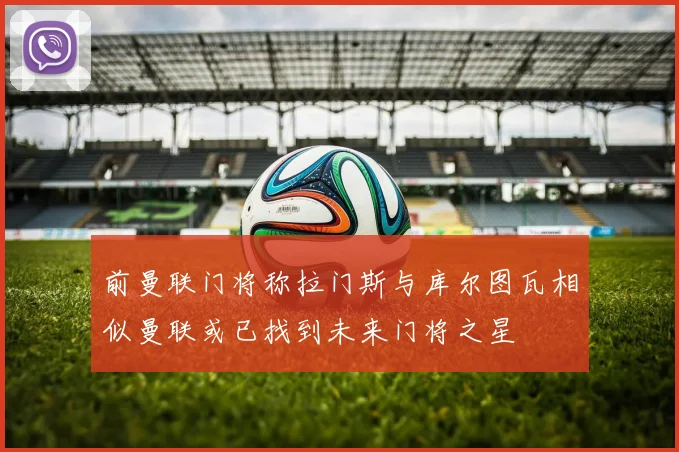 前曼联门将称拉门斯与库尔图瓦相似曼联或已找到未来门将之星