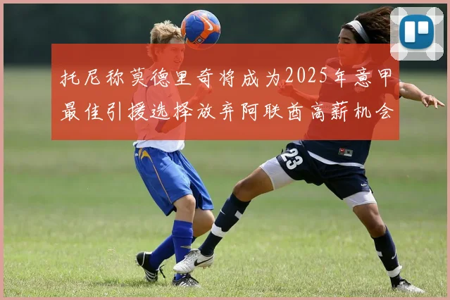 托尼称莫德里奇将成为2025年意甲最佳引援选择放弃阿联酋高薪机会