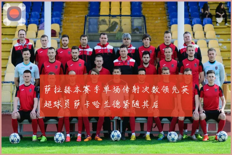 萨拉赫本赛季单场传射次数领先英超球员萨卡哈兰德紧随其后