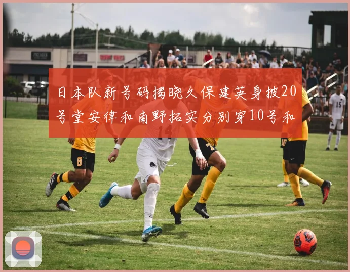 日本队新号码揭晓久保建英身披20号堂安律和南野拓实分别穿10号和8号