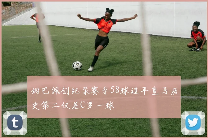 姆巴佩创纪录赛季58球追平皇马历史第二仅差C罗一球