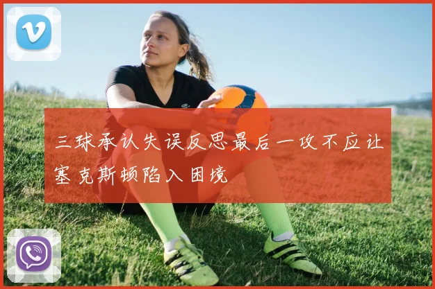 三球承认失误反思最后一攻不应让塞克斯顿陷入困境