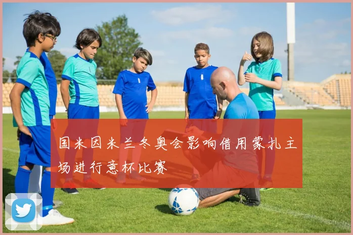 国米因米兰冬奥会影响借用蒙扎主场进行意杯比赛