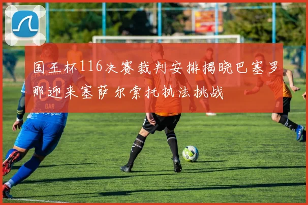 国王杯116决赛裁判安排揭晓巴塞罗那迎来塞萨尔索托执法挑战