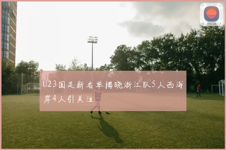 U23国足新名单揭晓浙江队5人西海岸4人引关注