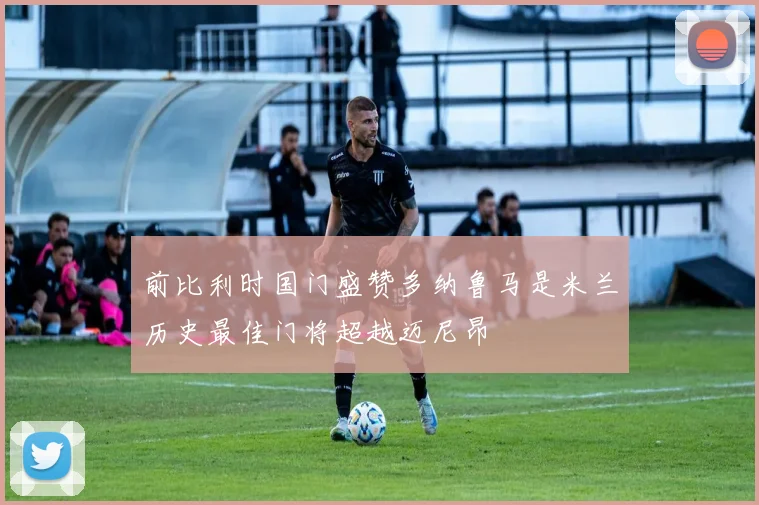 前比利时国门盛赞多纳鲁马是米兰历史最佳门将超越迈尼昂