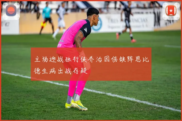主场迎战独行侠乔治因伤缺阵恩比德生病出战存疑