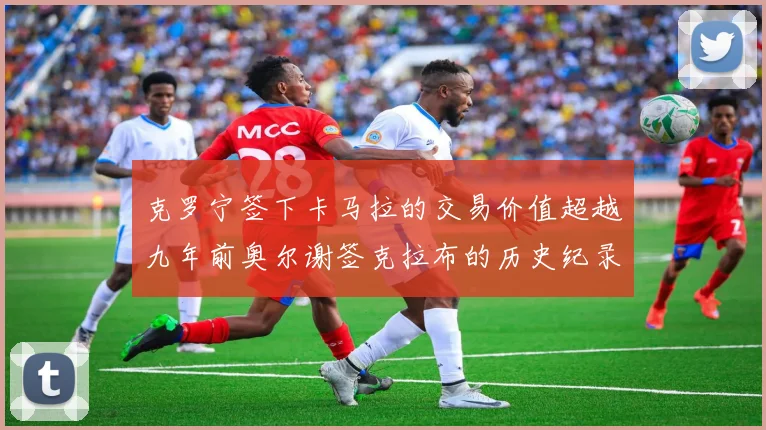 克罗宁签下卡马拉的交易价值超越九年前奥尔谢签克拉布的历史纪录