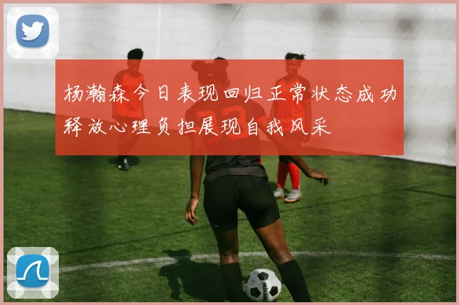 杨瀚森今日表现回归正常状态成功释放心理负担展现自我风采