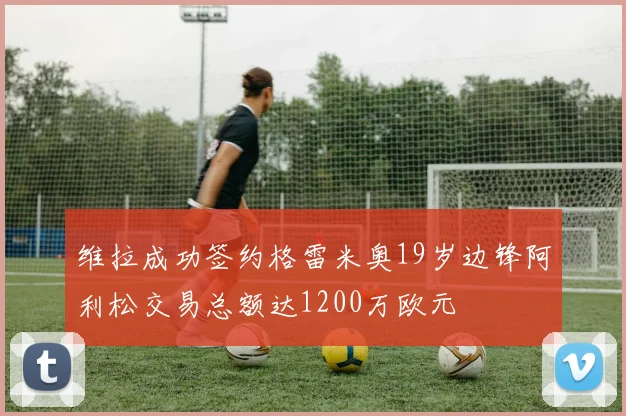 维拉成功签约格雷米奥19岁边锋阿利松交易总额达1200万欧元