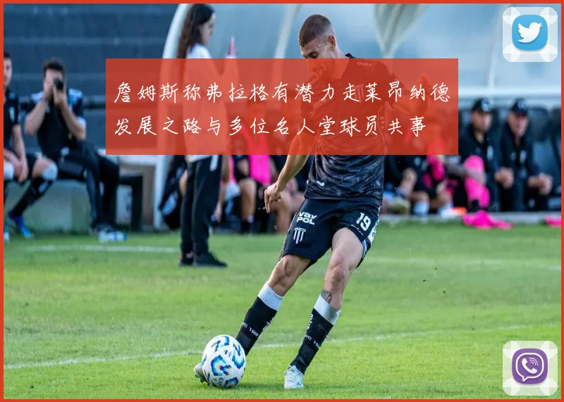 詹姆斯称弗拉格有潜力走莱昂纳德发展之路与多位名人堂球员共事