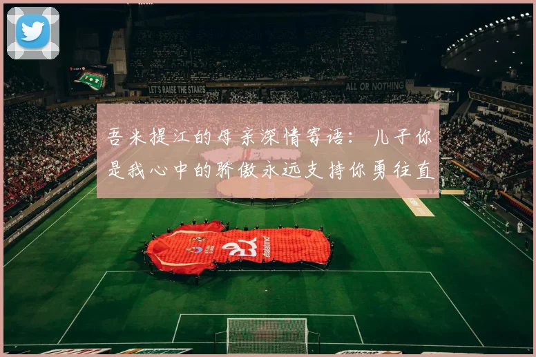 吾米提江的母亲深情寄语：儿子你是我心中的骄傲永远支持你勇往直前！