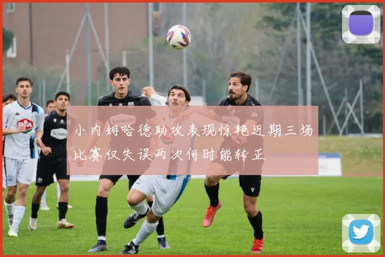 小内姆哈德助攻表现惊艳近期三场比赛仅失误两次何时能转正