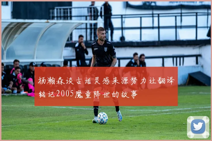 杨瀚森谈古话灵感来源努力让翻译铭记2005魔童降世的故事